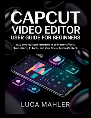 CapCut Video Editor User Guide for Beginners: Easy Step-by-Step Instructions to Master Effects, Transitions, AI Tools, and Viral Social Media Content by Mahler, Luca