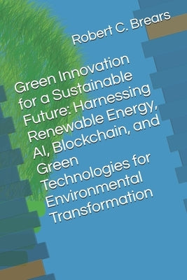 Green Innovation for a Sustainable Future: Harnessing Renewable Energy, AI, Blockchain, and Green Technologies for Environmental Transformation by Brears, Robert C.