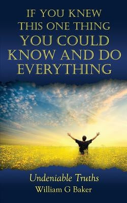 If You Knew This One Thing You Could Know and Do Everything: Undeniable Truths by Baker, William G.