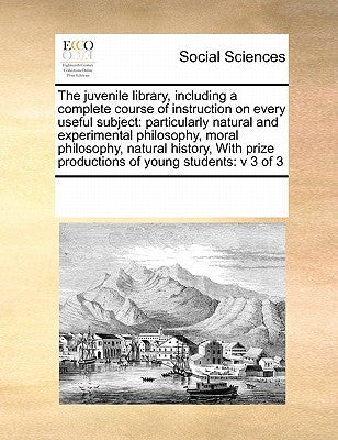 The juvenile library, including a complete course of instruction on every useful subject: particularly natural and experimental philosophy, moral phil by Multiple Contributors