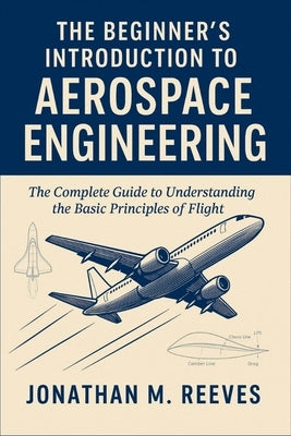 The Beginner's Introduction to Aerospace Engineering: The Complete Guide to Understanding the Basic Principles of Flight by Reeves, Jonathan M.