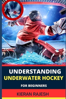 Understanding Underwater Hockey for Beginners: A Complete Guide To Flippers, Octopush, Puck Play, Snorkel Techniques, And Strategic Glove Tactics by Rajesh, Kieran