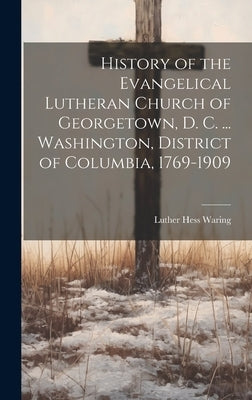 History of the Evangelical Lutheran Church of Georgetown, D. C. ... Washington, District of Columbia, 1769-1909 by Waring, Luther Hess