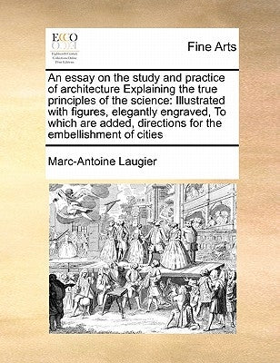 An Essay on the Study and Practice of Architecture Explaining the True Principles of the Science: Illustrated with Figures, Elegantly Engraved, to Whi by Laugier, Marc-Antoine