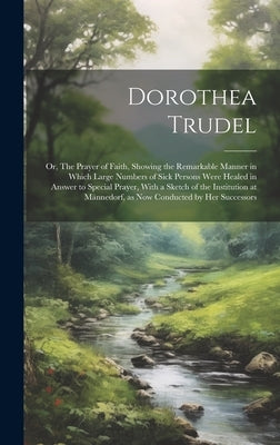 Dorothea Trudel; or, The Prayer of Faith, Showing the Remarkable Manner in Which Large Numbers of Sick Persons Were Healed in Answer to Special Prayer by Anonymous