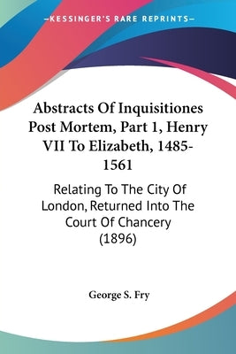Abstracts Of Inquisitiones Post Mortem, Part 1, Henry VII To Elizabeth, 1485-1561: Relating To The City Of London, Returned Into The Court Of Chancery by Fry, George S.