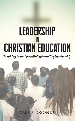 Leadership In Christian Education: Teaching is an Essential Element of Leadership by Osondu, Amadi