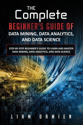 The Complete Beginner's Guide of Data Mining, Data Analytics, and Data Science Step-by-step Beginner's Guide to Learn and Master Data Mining, Data Ana by Damien, Liam
