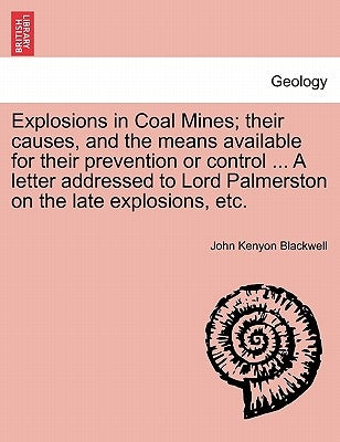 Explosions in Coal Mines; Their Causes, and the Means Available for Their Prevention or Control ... a Letter Addressed to Lord Palmerston on the Late by Blackwell, John Kenyon