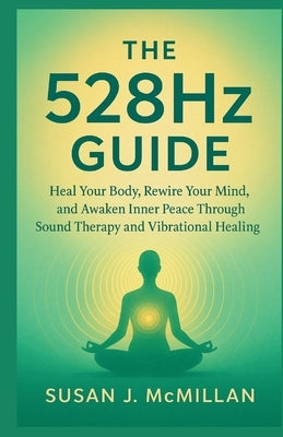 The 528Hz GUIDE: Heal Your Body, Rewire Your Mind, and Awaken Inner Peace Through Sound Therapy and Vibrational Healing by J. McMillan, Susan