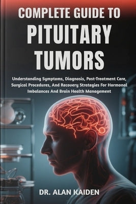 Complete Guide to Pituitary Tumors: Understanding Symptoms, Diagnosis, Post-Treatment Care, Surgical Procedures, And Recovery Strategies For Hormonal by Kaiden, Alan