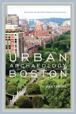 Urban Archaeology Boston: Discovering the History Hidden in Plain Sight by Tobyne, Dan