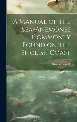 A Manual of the Sea-Anemones Commonly Found on the English Coast by Tugwell, George