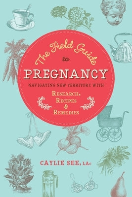 The Field Guide to Pregnancy: Navigating New Territory with Research, Recipes, and Remedies by See L. Ac, Caylie