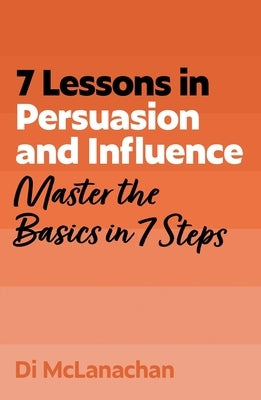 7 Lessons in Persuasion and Influence: Master the Basics in 7 Steps by McLanachan, Di