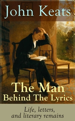 John Keats - The Man Behind The Lyrics: Life, letters, and literary remains: Complete Letters and Two Extensive Biographies of one of the most beloved by Keats, John