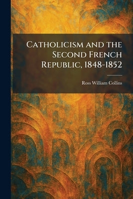 Catholicism and the Second French Republic, 1848-1852 by Collins, Ross William