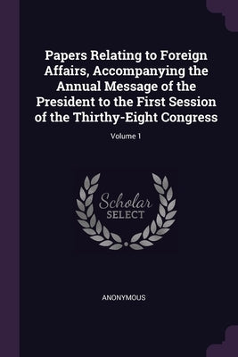 Papers Relating to Foreign Affairs, Accompanying the Annual Message of the President to the First Session of the Thirthy-Eight Congress; Volume 1 by Anonymous