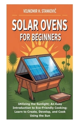 Solar Ovens for Beginners: Utilizing the Sunlight; An Easy Introduction to Eco-Friendly Cooking; Learn to Create, Develop, and Cook Using the Sun by H. Stankovic, Vojnomir