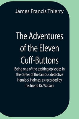 The Adventures Of The Eleven Cuff-Buttons; Being One Of The Exciting Episodes In The Career Of The Famous Detective Hemlock Holmes, As Recorded By His by Francis Thierry, James