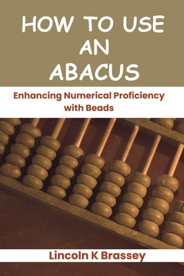 How to Use an Abacus: Enhancing Numerical Proficiency with Beads by Brassey, Lincoln K.