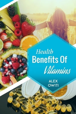 Health Benefits of Vitamins: Types, Sources and Health Benefits of Vitamins by Owiti, Alex Oselu