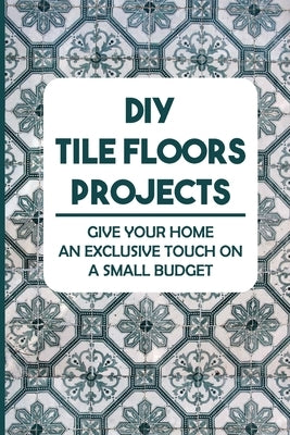 DIY Tile Floors Projects: Give Your Home An Exclusive Touch On A Small Budget by Sayer, Maddie