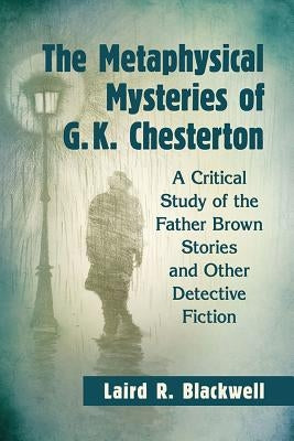 The Metaphysical Mysteries of G.K. Chesterton: A Critical Study of the Father Brown Stories and Other Detective Fiction by Blackwell, Laird R.