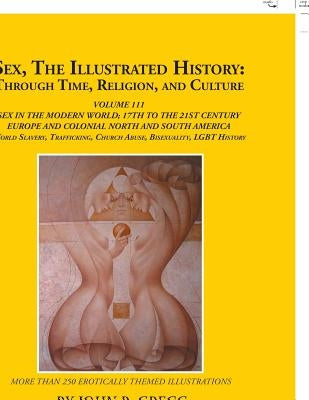 Sex, the Illustrated History: Through Time, Religion, and Culture: Volume Iii; Sex in the Modern World; Europe from the 17Th Century to the 21St Cen by Gregg, John