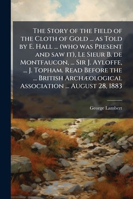 The Story of the Field of the Cloth of Gold ... as Told by E. Hall ... (who was Present and saw it), Le Sieur B. de Montfaucon, ... Sir J. Ayloffe, .. by Lambert, George
