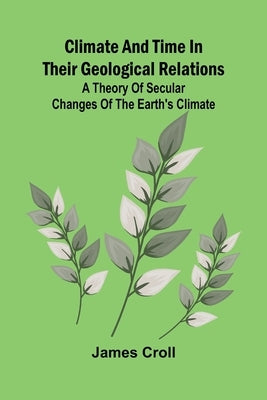 Climate And Time In Their Geological Relations; A Theory Of Secular Changes Of The Earth'S Climate by Croll, James