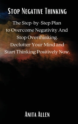 Stop Negative Thinking: The Step-by-Step Plan to Overcome Negativity And Stop Overthinking. Declutter Your Mind and Start Thinking Positively by Anita Allen