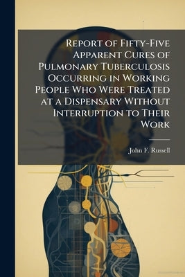 Report of Fifty-Five Apparent Cures of Pulmonary Tuberculosis Occurring in Working People Who Were Treated at a Dispensary Without Interruption to The by Russell, John F.