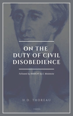 On the Duty of Civil Disobedience: Resistance to Civil Government (Followed by ANARCHY by E. Malatesta) by Thoreau, Henry David