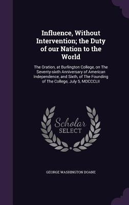 Influence, Without Intervention; the Duty of our Nation to the World: The Oration, at Burlington College, on The Seventy-sixth Anniversary of American by Doane, George Washington