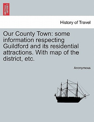 Our County Town: Some Information Respecting Guildford and Its Residential Attractions. with Map of the District, Etc. by Anonymous