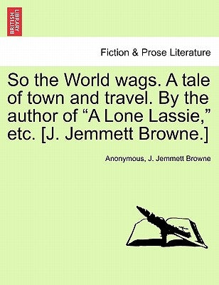 So the World Wags. a Tale of Town and Travel. by the Author of "A Lone Lassie," Etc. [J. Jemmett Browne.] by Anonymous