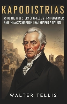 Kapodistrias: Inside the True Story of Greece's First Governor and the Assassination That Shaped a Nation by Tellis, Walter