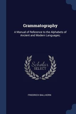 Grammatography: A Manual of Reference to the Alphabets of Ancient and Modern Languages; by Ballhorn, Friedrich