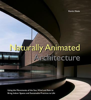 Naturally Animated Architecture: Using the Movements of the Sun, Wind, and Rain to Bring Indoor Spaces and Sustainable Practices to Life by Nute, Kevin