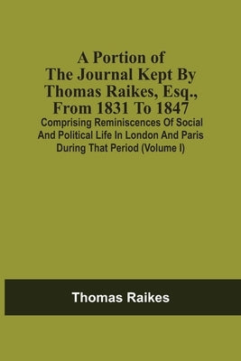 A Portion Of The Journal Kept By Thomas Raikes, Esq., From 1831 To 1847: Comprising Reminiscences Of Social And Political Life In London And Paris Dur by Raikes, Thomas