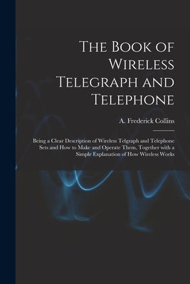 The Book of Wireless Telegraph and Telephone: Being a Clear Description of Wireless Telgraph and Telephone Sets and How to Make and Operate Them, Toge by Collins, A. Frederick (Archie Frederi