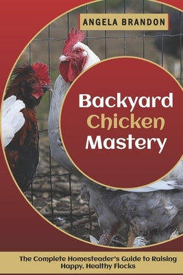 Backyard Chicken Mastery: The Complete Homesteader's Guide to Raising Happy, Healthy Flocks by Brandon, Angela