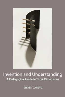 Invention and Understanding: A Pedagogical Guide to Three Dimensions by Careau, Steven