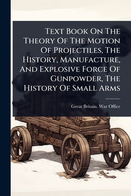 Text Book On The Theory Of The Motion Of Projectiles, The History, Manufacture, And Explosive Force Of Gunpowder, The History Of Small Arms by Great Britain War Office