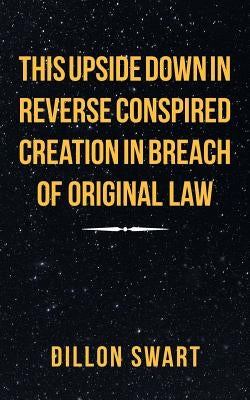 This Upside Down in Reverse Conspired Creation in Breach of Original Law by Swart, Dillon