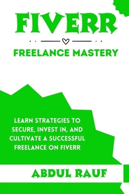 Fiverr Freelance Mastery: Learn Strategies to Secure, Invest In, and Cultivate a Successful Freelance on Fiverr by Rauf, Abdul