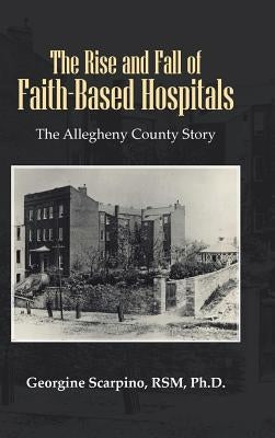 The Rise and Fall of Faith-Based Hospitals: The Allegheny County Story by Scarpino Rsm, Georgine