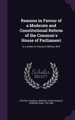 Reasons in Favour of a Moderate and Constitutional Reform of the Common's House of Parliament: In a Letter to Viscount Althorp, M.P by Eyston, Charles