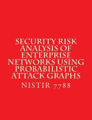 Security Risk Analysis of Enterprise Networks Using Probabilistic Atttack Graphs: Nistir 7788 by National Institute of Standards and Tech